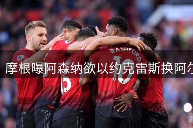 摩根曝阿森纳欲以约克雷斯换阿尔瓦雷斯引发球员不满